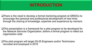 INTRODUCTION
There is the need to develop a formal mentoring program at GRIDCo to
encourage the personal and professional development of new hires
through the sharing of knowledge, expertise and experience by mentors
This presentation is a framework for a pilot program to be developed for
the Network Services Organization, before a formal program is rolled out
organization wide
The pilot program will target 20-25 Engineers and/or Technicians
recruited and employed in 2015
 