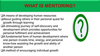WHAT IS MENTORING?
A means of developing human resources
About guiding others in their personal quest for
growth through learning
A stimulating journey of self-discovery and
development which provides opportunities for
personal fulfilment and achievement
A fundamental form of human development where
one person invests time, energy, and personal
know-how assisting the growth and ability of
another person
A method of encouraging individual growth
 