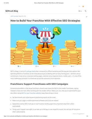 8/11/2016 How to Build Your Franchise With Effective SEO Strategies
https://www.semrush.com/blog/how-to-build-your-franchise-with-effective-seo-strategies/ 1/6
John Connolly August 03, 2016
How to Build Your Franchise With Eﬀective SEO Strategies
EN
SEMrush Blog
92 39 11 14
SEO is cheap in terms of costs-per-lead when compared to oﬄine marketing and the pay-per-click options. But
operating SEO for a franchise can be tricky because you’re dealing with so many moving parts – domains versus
sub-domains, local versus corporate landing pages, national versus regional visions, mobile users – it’s one of the
most challenging activities to orchestrate across the national to local networks.
Franchisors: Support Franchisees with SEO Campaigns
Conventional wisdom is that large franchisors should never leave the SEO to the smaller franchisees, opting
instead to have one main oﬃce working with the smaller oﬃces. Make sure, too, that you’re optimized for your
site. When doing SEO for your franchise website, keep these things in mind:
Set benchmarks and utilize keyword positioning reports at the onset.
Make sure your page is mobile-optimized as Mobile and Local are related.
Apply best practice SEO mark-ups on each location landing page (very important step that is often
overlooked).
Things won’t happen overnight: it can take up to 90 days to see impactful results, but will pay oﬀ long-term
when used properly.
EN
Have a Suggestion?
 