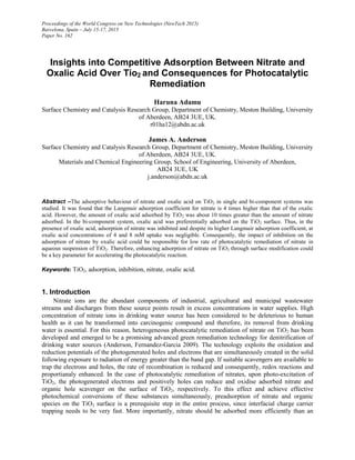 Proceedings of the World Congress on New Technologies (NewTech 2015)
Barcelona, Spain – July 15-17, 2015
Paper No. 162
Insights into Competitive Adsorption Between Nitrate and
Oxalic Acid Over Tio2 and Consequences for Photocatalytic
Remediation
Haruna Adamu
Surface Chemistry and Catalysis Research Group, Department of Chemistry, Meston Building, University
of Aberdeen, AB24 3UE, UK.
r01ha12@abdn.ac.uk
James A. Anderson
Surface Chemistry and Catalysis Research Group, Department of Chemistry, Meston Building, University
of Aberdeen, AB24 3UE, UK.
Materials and Chemical Engineering Group, School of Engineering, University of Aberdeen,
AB24 3UE, UK
j.anderson@abdn.ac.uk
Abstract ‒The adsorptive behaviour of nitrate and oxalic acid on TiO2 in single and bi-component systems was
studied. It was found that the Langmuir adsorption coefficient for nitrate is 4 times higher than that of the oxalic
acid. However, the amount of oxalic acid adsorbed by TiO2 was about 10 times greater than the amount of nitrate
adsorbed. In the bi-component system, oxalic acid was preferentially adsorbed on the TiO2 surface. Thus, in the
presence of oxalic acid, adsorption of nitrate was inhibited and despite its higher Langmuir adsorption coefficient, at
oxalic acid concentrations of 4 and 8 mM uptake was negligible. Consequently, the impact of inhibition on the
adsorption of nitrate by oxalic acid could be responsible for low rate of photocatalytic remediation of nitrate in
aqueous suspension of TiO2. Therefore, enhancing adsorption of nitrate on TiO2 through surface modification could
be a key parameter for accelerating the photocatalytic reaction.
Keywords: TiO2, adsorption, inhibition, nitrate, oxalic acid.
1. Introduction
Nitrate ions are the abundant components of industrial, agricultural and municipal wastewater
streams and discharges from these source points result in excess concentrations in water supplies. High
concentration of nitrate ions in drinking water source has been considered to be deleterious to human
health as it can be transformed into carcinogenic compound and therefore, its removal from drinking
water is essential. For this reason, heterogeneous photocatalytic remediation of nitrate on TiO2 has been
developed and emerged to be a promising advanced green remediation technology for denitrification of
drinking water sources (Anderson, Fernandez-Garcia 2009). The technology exploits the oxidation and
reduction potentials of the photogenerated holes and electrons that are simultaneously created in the solid
following exposure to radiation of energy greater than the band gap. If suitable scavengers are available to
trap the electrons and holes, the rate of recombination is reduced and consequently, redox reactions and
proportianaly enhanced. In the case of photocatalytic remediation of nitrates, upon photo-excitation of
TiO2, the photogenerated electrons and positively holes can reduce and oxidise adsorbed nitrate and
organic hole scavenger on the surface of TiO2, respectively. To this effect and achieve effective
photochemical conversions of these substances simultaneously, preadsorption of nitrate and organic
species on the TiO2 surface is a prerequisite step in the entire process, since interfacial charge carrier
trapping needs to be very fast. More importantly, nitrate should be adsorbed more efficiently than an
 
