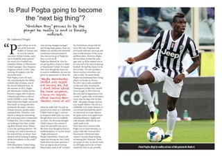 Is Paul Pogba going to become
the “next big thing”?
“P
ogba will go on to be
one of the best mid-
fielders in Europe and
he was the natural
successor of Paul Scholes, some-
one to build the team around”
the words of ex football star,
Zinadine Zidane, to Manchester
United manager, Alex Ferguson.
Ferguson retired, in 2013, after
winning 38 trophies with the
successful team.
Paul Pogba, is now 20 years
old, and playing for the Italian
football club Juventus, and of
the French National team. In
the summer of 2012, Pogba
left Manchester United and the
Premier League after Ferguson
refused to give him a contract
worth £20,000-a-week. Fergie
didn’t think that Pogba was worth
that much, so young and inex-
perienced. He made a massive
mistake because, people under-
estimated him. Therefore, now
that he is doing an astonishing
job at Juventus and is nicknamed
“Golden Boy”, lots of other clubs
are looking to buy him, includ-
ing Real Madrid where Zidane
is now the sporting director. “He
is doing very well in Juventus at
the moment but, as always, Real
Madrid will be looking at adding
all the best players in the world”
he states.
With Manchester United being
in a very difficult position right
now, having changed manager
and losing many games, there are
debates on whether this downfall
would have been prevented if
they had not let go of Pogba for
free, or even at all.
Pogba has blamed Sir Alex for
not giving him a chance to shine
at Manchester United. He stated
that, even though the team was
in need of midfielders, he was not
given an opportunity to show the
talent he really had. He only ap-
peared seven times as a substitute.
“I didn’t want to sign a contract
as Ferguson didn’t play me, even
though there were no midfield-
ers there. He obviously thought
I didn’t deserve the contract I
asked for and didn’t put me in
the team even though he had no
midfield players, it was his choice”
- Pogba announced.
“Maybe Manchester United will
regret not having me, but I don’t
think about the team anymore. I
have no regrets about leaving
Manchester, none at all” revealed
the Frenchman, along with the
story that Alex Ferguson had
previously told him not to go and
play in Italy because of the racist
problem there. However, Pogba
did not listen to what the man-
ager said, as all he wanted was to
be seen and to be noticed playing
football. He had the chance to do
this in Italy. “It’s not a problem,
there’s racism everywhere, not
only in Italy” he stated firmly.
Pogba was nominated best young
player in Europe in Decem-
ber 2013 and is still considered
as that now after winning the
“Tuttosports Golden Boy Award”.
Even though, in 2013/2014 he
has only had 63 appearances and
scored 11 goals (only in Juventus),
every time he steps foot on that
field - the game changes and suc-
cess usually follows. His job as a
midfielder is to create chances, to
run around that field like there’s
no tomorrow, to create chances
for goals and to score goals from
amazing distances, angles and
with fantastic skills like he nor-
mally tends to do.
There have been rumours that
Pogba was to leave Juventus, as
major clubs like Arsenal, PSG,
Manchester United and Man-
chester City have been looking
on buying him. However, “from
our point of view, we do not want
to sell Pogba and so far we have
closed the door to any possible
“Golden Boy” proves to be the
noticed.
“Maybe Manchester
United will regret
not having me, but
I don’t think about
the team anymore.
I have no regrets
about leaving Man-
chester, none at all”
Paul Pogba (top) in action at one of his games in Serie A
By: Ludovica D’Angiò
 