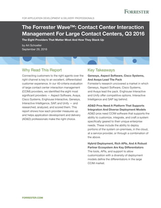 The Forrester Wave™: Contact Center Interaction
Management For Large Contact Centers, Q3 2016
The Eight Providers That Matter Most And How They Stack Up
by Art Schoeller
September 29, 2016
For Application Development & Delivery Professionals
forrester.com
Key Takeaways
Genesys, Aspect Software, Cisco Systems,
And Avaya Lead The Pack
Forrester’s research uncovered a market in which
Genesys, Aspect Software, Cisco Systems,
and Avaya lead the pack. Enghouse Interactive
and Unify offer competitive options. Interactive
Intelligence and SAP lag behind.
AD&D Pros Need A Platform That Supports
Integration And Diverse Deployment Models
AD&D pros need CCIM software that supports the
ability to customize, integrate, and craft a system
specifically geared to their unique enterprise
needs. These include the ability to deploy
portions of the system on-premises, in the cloud,
at a service provider, or through a combination of
the above.
Hybrid Deployment, Rich APIs, And A Robust
Partner Ecosystem Are Key Differentiators
The tools, APIs, and support to allow
customization with a diversity of deployment
models define the differentiators in the large
CCIM market.
Why Read This Report
Connecting customers to the right agents over the
right channel is key to an excellent, differentiated
customer experience. In our 40-criteria evaluation
of large contact center interaction management
(CCIM) providers, we identified the eight most
significant providers — Aspect Software, Avaya,
Cisco Systems, Enghouse Interactive, Genesys,
Interactive Intelligence, SAP, and Unify — and
researched, analyzed, and scored them. This
report shows how each provider measures up
and helps application development and delivery
(AD&D) professionals make the right choice.
 