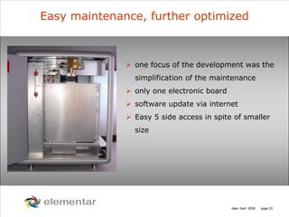 H
C
S O
N
date: April 2008 page 23
Easy maintenance, further optimized
one focus of the development was the
simplification of the maintenance
only one electronic board
software update via internet
Easy 5 side access in spite of smaller
size
 