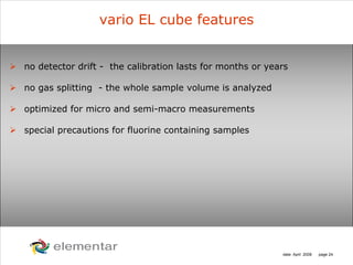 H
C
S O
N
date: April 2008 page 24
no detector drift - the calibration lasts for months or years
no gas splitting - the whole sample volume is analyzed
optimized for micro and semi-macro measurements
special precautions for fluorine containing samples
vario EL cube features
 