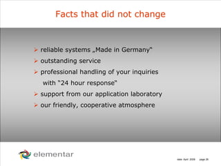 H
C
S O
N
date: April 2008 page 26
Facts that did not change
reliable systems „Made in Germany“
outstanding service
professional handling of your inquiries
with “24 hour response“
support from our application laboratory
our friendly, cooperative atmosphere
 