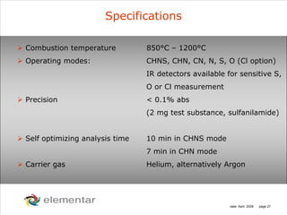 H
C
S O
N
date: April 2008 page 27
Specifications
Combustion temperature 850°C – 1200°C
Operating modes: CHNS, CHN, CN, N, S, O (Cl option)
IR detectors available for sensitive S,
O or Cl measurement
Precision < 0.1% abs
(2 mg test substance, sulfanilamide)
Self optimizing analysis time 10 min in CHNS mode
7 min in CHN mode
Carrier gas Helium, alternatively Argon
 