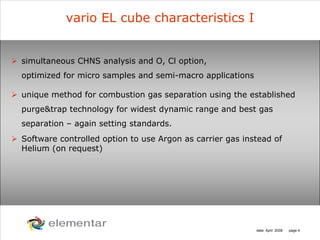 H
C
S O
N
date: April 2008 page 4
vario EL cube characteristics I
simultaneous CHNS analysis and O, Cl option,
optimized for micro samples and semi-macro applications
unique method for combustion gas separation using the established
purge&trap technology for widest dynamic range and best gas
separation – again setting standards.
Software controlled option to use Argon as carrier gas instead of
Helium (on request)
 