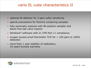 H
C
S O
N
date: April 2008 page 5
vario EL cube characteristics II
optional IR detector for 2 ppm sulfur sensitivity
special precautions for fluorine containing samples
fully automatic analysis with 80 position sampler and
blank-free ball valve injector
Windows® software with 21 CFR Part 11 compliance
oxygen excess proof thermistor TCD for < 100 ppm to 100%
detection
more than 1 year stability of calibration,
10 years furnace warranty
 