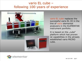 H
C
S O
N
date: April 2008 page 6
vario EL cube –
following 100 years of experience
vario EL cube replaces the
successful vario EL III in the
line of vario elemental
analyzers in the ELEMENTAR
instrument portfolio.
It is based on the „cube“
platform which has proven
ist capabilities in the already
established vario MICRO
cube.
 