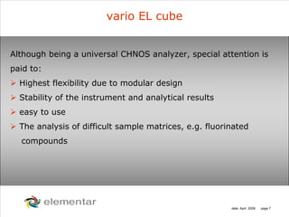 H
C
S O
N
date: April 2008 page 7
vario EL cube
Although being a universal CHNOS analyzer, special attention is
paid to:
Highest flexibility due to modular design
Stability of the instrument and analytical results
easy to use
The analysis of difficult sample matrices, e.g. fluorinated
compounds
 