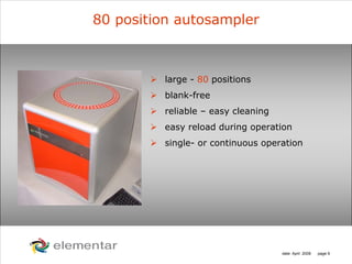 H
C
S O
N
date: April 2008 page 9
80 position autosampler
large - 80 positions
blank-free
reliable – easy cleaning
easy reload during operation
single- or continuous operation
 