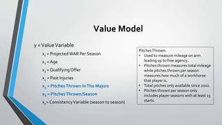 Value Model
y =ValueVariable
x1 = Projected WAR Per Season
x2 = Age
x3 = QualifyingOffer
x4 = Past Injuries
x5 = PitchesThrown InThe Majors
x6 = PitchesThrown/Season
x7 = ConsistencyVariable (season to season)
PitchesThrown:
• Used to measure mileage on arm
leading up to free agency.
• Pitches thrown measures total mileage
while pitches thrown per season
measures how much of a workhorse
that player is.
• Total pitches only available since 2002.
• Pitches thrown per season only
includes player seasons with at least 15
starts.
 