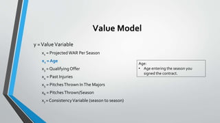 Value Model
y =ValueVariable
x1 = Projected WAR Per Season
x2 = Age
x3 = QualifyingOffer
x4 = Past Injuries
x5 = PitchesThrown InThe Majors
x6 = PitchesThrown/Season
x7 = ConsistencyVariable (season to season)
Age:
• Age entering the season you
signed the contract.
 