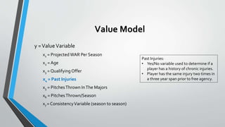 Value Model
y =ValueVariable
x1 = Projected WAR Per Season
x2 = Age
x3 = QualifyingOffer
x4 = Past Injuries
x5 = PitchesThrown InThe Majors
x6 = PitchesThrown/Season
x7 = ConsistencyVariable (season to season)
Past Injuries:
• Yes/No variable used to determine if a
player has a history of chronic injuries.
• Player has the same injury two times in
a three year span prior to free agency.
 