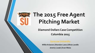 The 2015 Free Agent
Pitching Market
Diamond Dollars Case Competition
Columbia 2015
Syracuse University
Willie Kniesner | Brandon Lane | Olivia Lavelle
Jeremy Losak | Evan Weiss
 