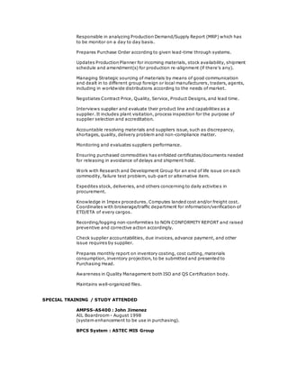 Responsible in analyzing Production Demand/Supply Report (MRP) which has
to be monitor on a day to day basis.
Prepares Purchase Order according to given lead-time through systems.
Updates Production Planner for incoming materials, stock availability, shipment
schedule and amendment(s) for production re-alignment (if there’s any).
Managing Strategic sourcing of materials by means of good communication
and dealt in to different group foreign or local manufacturers, traders, agents,
including in worldwide distributions according to the needs of market.
Negotiates Contract Price, Quality, Service, Product Designs, and lead time.
Interviews supplier and evaluate their product line and capabilities as a
supplier. It includes plant visitation, process inspection for the purpose of
supplier selection and accreditation.
Accountable resolving materials and suppliers issue, such as discrepancy,
shortages, quality, delivery problem and non-compliance matter.
Monitoring and evaluates suppliers performance.
Ensuring purchased commodities has enfolded certificates/documents needed
for releasing in avoidance of delays and shipment hold.
Work with Research and Development Group for an end of life issue on each
commodity, failure test problem, sub-part or alternative item.
Expedites stock, deliveries, and others concerning to daily activities in
procurement.
Knowledge in Impex procedures. Computes landed cost and/or freight cost.
Coordinates with brokerage/traffic department for information/verification of
ETD/ETA of every cargos.
Recording/logging non-conformities to NON CONFORMITY REPORT and raised
preventive and corrective action accordingly.
Check supplier accountabilities, due invoices, advance payment, and other
issue requires by supplier.
Prepares monthly report on inventory costing, cost cutting, materials
consumption, inventory projection, to be submitted and presented to
Purchasing Head.
Awareness in Quality Management both ISO and QS Certification body.
Maintains well-organized files.
SPECIAL TRAINING / STUDY ATTENDED
AMPSS-AS400 : John Jimenez
AIL Boardroom - August 1998
(system enhancement to be use in purchasing).
BPCS System : ASTEC MIS Group
 