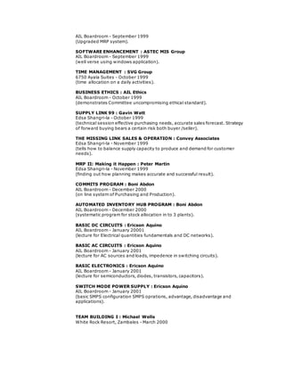 AIL Boardroom - September 1999
(Upgraded MRP system).
SOFTWARE ENHANCEMENT : ASTEC MIS Group
AIL Boardroom - September 1999
(well verse using windows application).
TIME MANAGEMENT : SVG Group
6750 Ayala Suites - October 1999
(time allocation on a daily activities).
BUSINESS ETHICS : AIL Ethics
AIL Boardroom - October 1999
(demonstrates Committee uncompromising ethical standard).
SUPPLY LINK 99 : Gavin Watt
Edsa Shangri-la - October 1999
(technical session effective purchasing needs, accurate sales forecast. Strategy
of forward buying bears a certain risk both buyer /seller).
THE MISSING LINK SALES & OPERATION : Convey Associates
Edsa Shangri-la - November 1999
(tells how to balance supply capacity to produce and demand for customer
needs).
MRP II: Making it Happen : Peter Martin
Edsa Shangri-la - November 1999
(finding out how planning makes accurate and successful result).
COMMITS PROGRAM : Boni Abdon
AIL Boardroom - December 2000
(on line system of Purchasing and Production).
AUTOMATED INVENTORY HUB PROGRAM : Boni Abdon
AIL Boardroom - December 2000
(systematic program for stock allocation in to 3 plants).
BASIC DC CIRCUITS : Ericson Aquino
AIL Boardroom - January 20001
(lecture for Electrical quantities fundamentals and DC networks).
BASIC AC CIRCUITS : Ericson Aquino
AIL Boardroom - January 2001
(lecture for AC sources and loads, impedence in switching circuits).
BASIC ELECTRONICS : Ericson Aquino
AIL Boardroom - January 2001
(lecture for semiconductors, diodes, transistors, capacitors).
SWITCH MODE POWER SUPPLY : Ericson Aquino
AIL Boardroom - January 2001
(basic SMPS configuration SMPS oprations, advantage, disadvantage and
applications).
TEAM BUILDING I : Michael Wells
White Rock Resort, Zambales - March 2000
 