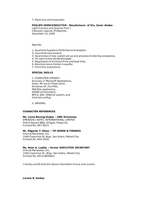 7. Plant tour and inspection.
PHILIPS SEMICONDUCTOR - Manufacturer of ICs, Zener diodes
Light Industry and Science Park I
Cabuyao, Laguna, Philippines.
December 14, 2000
Agenda:
1. Quarterly Suppliers Performance Evaluation.
2. Launched new product.
3. Awareness of new system set up and process of ordering acceptance.
4. On spot review demand/supply.
5. Negotiation of Contract Price and lead-time.
6. Resolves issue involve in quality.
7. Front line inspections.
SPECIAL SKILLS
1. COMPUTER LITERACY
Accuracy in Microsoft Applications,
Excel, Ms word, Power point,
Windows XP, Fox PRO,
MACROs application,
AS400 environment,
BPCS, SAP, ORACLE system, and
Internet surfing.
2. DRIVING.
CHARACTER REFERENCES
Ms. Lorna Bareng-Gudoy - HRD Directress
EMERSON / ASTEC INTERNATIONAL LIMITED
Orient Square Bldg. Ortigas, Pasig City
Contact No. 687-6615
Mr. Edgardo F. Dizon – VP ADMIN & FINANCE
Cherub Manpower, Inc.
1569 Copernico St. Brgy. San Isidro, Makati City
Contact No. 844-3928
Ms. Rose A. Lupiba – former EXECUTIVE SECRETARY
Cherub Manpower, Inc.
1569 Copernico St., Brgy. San Isidro, Makati City
Contact No. 0915-8846641
I hereby certify that the above information is true and correct.
Lorena B. Santos
 