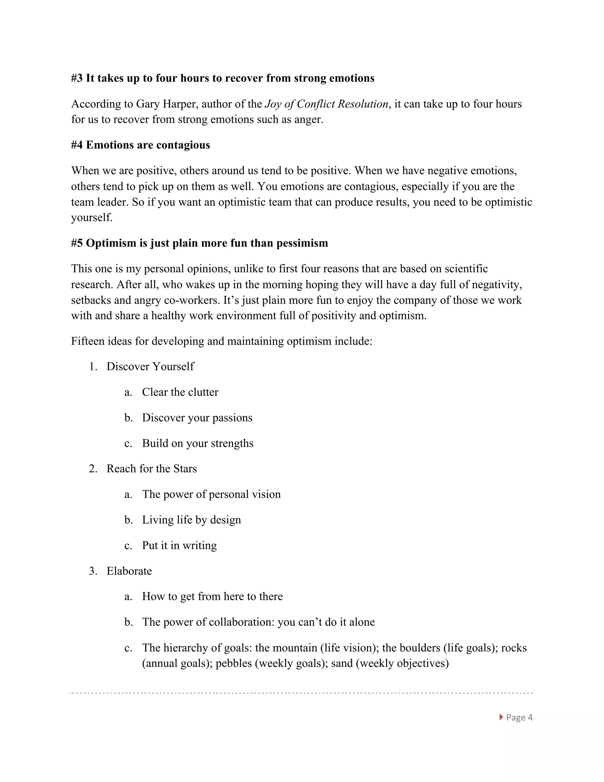 }	
  Page	
  4	
  
	
  
#3 It takes up to four hours to recover from strong emotions
According to Gary Harper, author of the Joy of Conflict Resolution, it can take up to four hours
for us to recover from strong emotions such as anger.
#4 Emotions are contagious
When we are positive, others around us tend to be positive. When we have negative emotions,
others tend to pick up on them as well. You emotions are contagious, especially if you are the
team leader. So if you want an optimistic team that can produce results, you need to be optimistic
yourself.
#5 Optimism is just plain more fun than pessimism
This one is my personal opinions, unlike to first four reasons that are based on scientific
research. After all, who wakes up in the morning hoping they will have a day full of negativity,
setbacks and angry co-workers. It’s just plain more fun to enjoy the company of those we work
with and share a healthy work environment full of positivity and optimism.
Fifteen ideas for developing and maintaining optimism include:
1. Discover Yourself
a. Clear the clutter
b. Discover your passions
c. Build on your strengths
2. Reach for the Stars
a. The power of personal vision
b. Living life by design
c. Put it in writing
3. Elaborate
a. How to get from here to there
b. The power of collaboration: you can’t do it alone
c. The hierarchy of goals: the mountain (life vision); the boulders (life goals); rocks
(annual goals); pebbles (weekly goals); sand (weekly objectives)
 