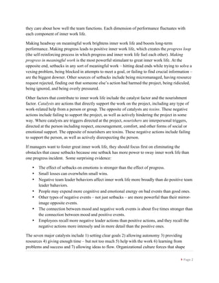 }	
  Page	
  2	
  
	
  
they care about how well the team functions. Each dimension of performance fluctuates with
each component of inner work life.
Making headway on meaningful work brightens inner work life and boosts long-term
performance. Making progress leads to positive inner work life, which creates the progress loop
(the self-reinforcing process in which progress and inner work life fuel each other). Making
progress in meaningful work is the most powerful stimulant to great inner work life. At the
opposite end, setbacks in any sort of meaningful work – hitting dead ends while trying to solve a
vexing problem, being blocked in attempts to meet a goal, or failing to find crucial information –
are the biggest downer. Other sources of setbacks include being micromanaged, having resource
request rejected, finding out that someone else’s action had harmed the project, being ridiculed,
being ignored, and being overly pressured.
Other factors that contribute to inner work life include the catalyst factor and the nourishment
factor. Catalysts are actions that directly support the work on the project, including any type of
work-related help from a person or group. The opposite of catalysts are toxins. These negative
actions include failing to support the project, as well as actively hindering the project in some
way. Where catalysts are triggers directed at the project, nourishers are interpersonal triggers,
directed at the person including respect, encouragement, comfort, and other forms of social or
emotional support. The opposite of nourishers are toxins. These negative actions include failing
to support the person, as well as actively disrespecting the person.
If managers want to foster great inner work life, they should focus first on eliminating the
obstacles that cause setbacks because one setback has more power to sway inner work life than
one progress incident. Some surprising evidence:
• The effect of setbacks on emotions is stronger than the effect of progress.
• Small losses can overwhelm small wins.
• Negative team leader behaviors affect inner work life more broadly than do positive team
leader bahaviors.
• People may expend more cognitive and emotional energy on bad events than good ones.
• Other types of negative events – not just setbacks – are more powerful than their mirror-
image opposite events.
• The connection between mood and negative work events is about five times stronger than
the connection between mood and positive events.
• Employees recall more negative leader actions than positive actions, and they recall the
negative actions more intensely and in more detail than the positive ones.
The seven major catalysts include 1) setting clear goals 2) allowing autonomy 3) providing
resources 4) giving enough time – but not too much 5) help with the work 6) learning from
problems and success and 7) allowing ideas to flow. Organizational culture forces that shape
 