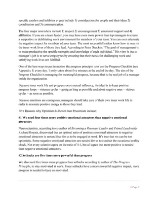 }	
  Page	
  3	
  
	
  
specific catalyst and inhibitor events include 1) consideration for people and their ideas 2)
coordination and 3) communication.
The four major nourishers include 1) respect 2) encouragement 3) emotional support and 4)
affiliation. If you are a team leader, you may have even more power than top managers to create
a supportive or debilitating work environment for members of your team. You can even attenuate
the negative impact for members of your team. The most successful leaders know how to nourish
the inner work lives of those they lead. According to Peter Drucker: “The goal of management is
to make productive the specific strengths and knowledge of each individual.” His view is that a
manager’s job is to serve employees by ensuring that their needs for challenging work and
satisfying work lives are fulfilled.
One of the best ways to put in motion the progress principle is to use the Progress Checklist (see
Appendix 1) every day. It only takes about five minutes at the end of the day. The aim of the
Progress Checklist is managing for meaningful progress, because that is the real job of a manager
inside the organization.
Because inner work life and progress exert mutual influence, the ideal is to keep positive
progress loops – virtuous cycles – going as long as possible and abort negative ones – vicious
cycles – as soon as possible.
Because emotions are contagious, managers should take care of their own inner work life in
order to resonate positive energy to those they lead.
Five Reasons why Optimism Is Better than Pessimism include:
#1 We need four times more positive emotional attractors than negative emotional
attractors
Neuroscientists, according to co-author of Becoming a Resonant Leader and Primal Leadership
Richard Boyatz, discovered that an optimal ratio of positive emotional attractors to negative
emotional attractors is around four for us to be engaged at work. It’s true that we can be too
optimistic. Some negative emotional attractors are needed for us to conduct the occasional reality
check. Not every scientist agree on the ratio of 4:1, but all agree that more positive is needed
than negative emotional attractors.
#2 Setbacks are five times more powerful than progress
We also need five times more progress than setbacks according to author of The Progress
Principle, to stay motivated at work. Since setbacks have a more powerful negative impact, more
progress is needed to keep us motivated.
 