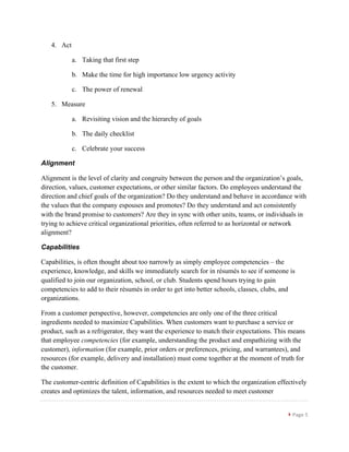 }	
  Page	
  5	
  
	
  
4. Act
a. Taking that first step
b. Make the time for high importance low urgency activity
c. The power of renewal
5. Measure
a. Revisiting vision and the hierarchy of goals
b. The daily checklist
c. Celebrate your success
Alignment
Alignment is the level of clarity and congruity between the person and the organization’s goals,
direction, values, customer expectations, or other similar factors. Do employees understand the
direction and chief goals of the organization? Do they understand and behave in accordance with
the values that the company espouses and promotes? Do they understand and act consistently
with the brand promise to customers? Are they in sync with other units, teams, or individuals in
trying to achieve critical organizational priorities, often referred to as horizontal or network
alignment?
Capabilities
Capabilities, is often thought about too narrowly as simply employee competencies – the
experience, knowledge, and skills we immediately search for in résumés to see if someone is
qualified to join our organization, school, or club. Students spend hours trying to gain
competencies to add to their résumés in order to get into better schools, classes, clubs, and
organizations.
From a customer perspective, however, competencies are only one of the three critical
ingredients needed to maximize Capabilities. When customers want to purchase a service or
product, such as a refrigerator, they want the experience to match their expectations. This means
that employee competencies (for example, understanding the product and empathizing with the
customer), information (for example, prior orders or preferences, pricing, and warrantees), and
resources (for example, delivery and installation) must come together at the moment of truth for
the customer.
The customer-centric definition of Capabilities is the extent to which the organization effectively
creates and optimizes the talent, information, and resources needed to meet customer
 