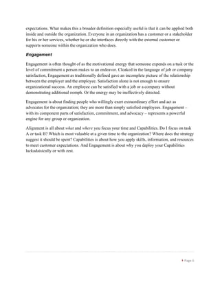 }	
  Page	
  6	
  
	
  
expectations. What makes this a broader definition especially useful is that it can be applied both
inside and outside the organization. Everyone in an organization has a customer or a stakeholder
for his or her services, whether he or she interfaces directly with the external customer or
supports someone within the organization who does.
Engagement
Engagement is often thought of as the motivational energy that someone expends on a task or the
level of commitment a person makes to an endeavor. Cloaked in the language of job or company
satisfaction, Engagement as traditionally defined gave an incomplete picture of the relationship
between the employer and the employee. Satisfaction alone is not enough to ensure
organizational success. An employee can be satisfied with a job or a company without
demonstrating additional oomph. Or the energy may be ineffectively directed.
Engagement is about finding people who willingly exert extraordinary effort and act as
advocates for the organization; they are more than simply satisfied employees. Engagement –
with its component parts of satisfaction, commitment, and advocacy – represents a powerful
engine for any group or organization.
Alignment is all about what and where you focus your time and Capabilities. Do I focus on task
A or task B? Which is most valuable at a given time to the organization? Where does the strategy
suggest it should be spent? Capabilities is about how you apply skills, information, and resources
to meet customer expectations. And Engagement is about why you deploy your Capabilities
lackadaisically or with zest.
 