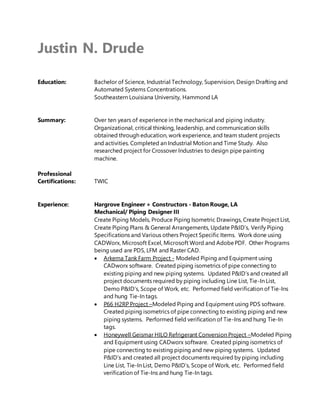 Justin N. Drude
Education: Bachelor of Science, Industrial Technology, Supervision, Design Drafting and
Automated Systems Concentrations.
Southeastern Louisiana University, Hammond LA
Summary: Over ten years of experience in the mechanical and piping industry.
Organizational, critical thinking, leadership, and communication skills
obtained through education, work experience, and team student projects
and activities. Completed an Industrial Motion and Time Study. Also
researched project for Crossover Industries to design pipe painting
machine.
Professional
Certifications: TWIC
Experience: Hargrove Engineer + Constructors - Baton Rouge, LA
Mechanical/ Piping Designer III
Create Piping Models, Produce Piping Isometric Drawings, Create Project List,
Create Piping Plans & General Arrangements, Update P&ID’s, Verify Piping
Specifications and Various others Project Specific Items. Work done using
CADWorx, Microsoft Excel, Microsoft Word and AdobePDF. Other Programs
being used are PDS, LFM and Raster CAD.
 Arkema Tank Farm Project - Modeled Piping and Equipment using
CADworx software. Created piping isometrics of pipe connecting to
existing piping and new piping systems. Updated P&ID’s and created all
project documents required by piping including Line List, Tie-In List,
Demo P&ID’s, Scope of Work, etc. Performed field verification of Tie-Ins
and hung Tie-In tags.
 P66 H2RP Project –Modeled Piping and Equipment using PDS software.
Created piping isometrics of pipe connecting to existing piping and new
piping systems. Performed field verification of Tie-Ins and hung Tie-In
tags.
 Honeywell Geismar HILO Refrigerant Conversion Project –Modeled Piping
and Equipment using CADworx software. Created piping isometrics of
pipe connecting to existing piping and new piping systems. Updated
P&ID’s and created all project documents required by piping including
Line List, Tie-In List, Demo P&ID’s, Scope of Work, etc. Performed field
verification of Tie-Ins and hung Tie-In tags.
 