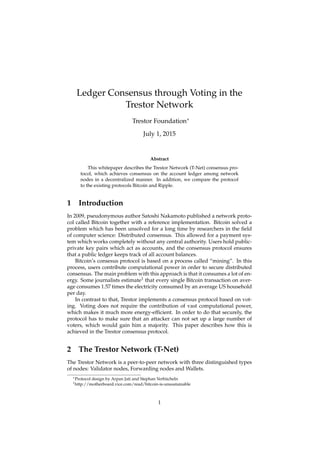 Ledger Consensus through Voting in the
Trestor Network
Trestor Foundation∗
July 1, 2015
Abstract
This whitepaper describes the Trestor Network (T-Net) consensus pro-
tocol, which achieves consensus on the account ledger among network
nodes in a decentralized manner. In addition, we compare the protocol
to the existing protocols Bitcoin and Ripple.
1 Introduction
In 2009, pseudonymous author Satoshi Nakamoto published a network proto-
col called Bitcoin together with a reference implementation. Bitcoin solved a
problem which has been unsolved for a long time by researchers in the ﬁeld
of computer science: Distributed consensus. This allowed for a payment sys-
tem which works completely without any central authority. Users hold public-
private key pairs which act as accounts, and the consensus protocol ensures
that a public ledger keeps track of all account balances.
Bitcoin’s consesus protocol is based on a process called “mining”. In this
process, users contribute computational power in order to secure distributed
consensus. The main problem with this approach is that it consumes a lot of en-
ergy. Some journalists estimate1 that every single Bitcoin transaction on aver-
age consumes 1.57 times the electricity consumed by an average US household
per day.
In contrast to that, Trestor implements a consensus protocol based on vot-
ing. Voting does not require the contribution of vast computational power,
which makes it much more energy-efﬁcient. In order to do that securely, the
protocol has to make sure that an attacker can not set up a large number of
voters, which would gain him a majority. This paper describes how this is
achieved in the Trestor consensus protocol.
2 The Trestor Network (T-Net)
The Trestor Network is a peer-to-peer network with three distinguished types
of nodes: Validator nodes, Forwarding nodes and Wallets.
∗Protocol design by Arpan Jati and Stephan Verbücheln
1http://motherboard.vice.com/read/bitcoin-is-unsustainable
1
 