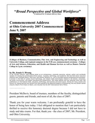 OU Commencement Address Page   of 5
“Broad Perspective and Global Workforce”
(Condensed for 12-minute delivery time)
Commencement Address
at Ohio University 2007 Commencement
June 9, 2007
(Colleges of Business, Communication, Fine Arts, and Engineering and Technology as well as
University College, and regional campuses in the 9:30 a.m. commencement ceremony - Colleges
of Arts and Sciences, Education, and Health and Human Services as well as Honors Tutorial
College in 2 p.m. ceremony)
by Dr. Jennie S. Hwang
In her 30-year lustrous, wide-ranging career as an entrepreneur, corporate executive, adviser, author and worldwide
speaker, Dr. Hwang has contributed to three arenas - business, technology, and academia. She has held senior executive
positions with Lockheed Martin, SCM Corp. and Sherwin Williams Co., and co-founded several entrepreneurial businesses.
A pioneer in the field of surface mount technology, she helped create technologies related to cell phones, computers,
the green environment, and global manufacturing infrastructure. She holds patents and has authored more than 300
publications on international trade, education, technology, and business and social issues. Among her many awards and
honors, Dr. Hwang was the only woman from Ohio elected to the National Academy of Engineering, the only Ohioan named
Industry Week’s R  D Stars to Watch, and inducted into the WIT International Hall of Fame.
……………….
President McDavis, board of trustees, members of the faculty, distinguished
guests, parents and friends, and most of all, the class of 2007:
Thank you for your warm welcome. I am profoundly grateful to have the
honor of being here today. I feel obligated to mention that I am particularly
thrilled to receive this honorary doctoral degree because I did not have to
study and take exams. For that, thank you - the class of 2007, Mr. President,
and Ohio University.
 
