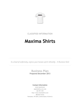 CLASSIFIED INFORMATION
Maxima Shirts
In a land of uniformity, express your human spirit vibrantly - A Business Unit
Business Plan
Prepared December 2013
Contact Information
James Spanheimer
jspanhei@my.wctc.edu
262-391-1453
http://www.maximashirts.com
800 Main Street
Pewaukee, WI 53072, United States of America
 