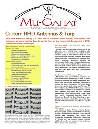 Mu-Gahat Makes Low Cost Pure Metal RFID
Antennas & Tags
Our pure aluminum and pure copper antennas are
inherently more efficient than conductive inks.
Competitors use conductive inks (that contain
expensive silver) to form antennas which can be 7
times thicker and not RoHS compliant. More exotic
metals and metal combinations are available. Mu-
Gahat’s proprietary production processes are
software-controlled so custom shapes and applications
can be easily accommodated. Others depend on
hardware that increases tooling, setup charges and
delays. Additionally, our antennas and inlays comply
with the strict WEEE and RoHS environmental
requirements.
Our Custom-Tuned RFID Antennas & Tags
Mu-Gahat’s series of production equipment can
precisely deposit the thinnest layer of metal on plastic
film rolls in volumes of 100+ Million Antennas per year.
Others must use multiple “skin-depth” thicknesses to
achieve the same effectiveness. Thin metal layers
lower the materials cost without sacrificing the RF
Antenna Signal. Our RF (Radio Frequency) engineers
can customize our designs or yours to produce superior
RFID antennas and inlays for your particular
requirements. Typical design variables include Lower
Cost, Specific Frequencies, Extended Range or
Miniaturized Overall Tag Size. Depending on your
particular application, we select the appropriate chip,
bond it to the antenna, then convert it into tags for
you.
Benefits of Buying From Mu-Gahat As A Diversity
MBE Supplier
Mu-Gahat is a Native American Minority Business
Enterprise (MBE) Certified by The National Minority
Supplier Development Council (NMSDC). We provide
leading edge technology, cost savings and
procurement advantages. Government, Department
of Defense and key corporate buyers recognize
additional benefits can accrue to our customers.
Please contact us for more details.
Custom RFID Antennas & Tags
Mu-Gahat RFID Labels & Tags Ideal For:
Security and Safety
Product authentication
Anti-counterfeiting labels
Electronic article surveillance
Patient care labeling and wrist straps
Medical device monitoring
Specimen/test tube labeling
ID Solutions & Branding
Consumer promotions
Consumer product tags with security and/or
inventory functions
Asset Tracking & Supply Chain Management
Manufacturing work in progress
Smart shelf inventory tracking
Warehouse management
Rental product labels
Item, case, or pallet labeling
Access Control & Pass Cards
Keyless entry badges and cards
Event tickets and security passes
Mu-Gahat Enterprises (MGE) is a 100% Native American owned business development and
technology company that has been formed to focus on the commercial development of RFID,
Wireless and related technologies.
Mu-Gahat produced these “Dallas” UHF RFID Antennas using a design
licensed to us by Texas Instruments (TI). Shown here after the
aluminum antennas were created, but before using our high speed
flip-chip equipment to attach chips directly from the 42,000+
chip
wafers. Each inlay is then tested/verified inline prior to being converted
into tags. We produce UHF and HF RFID inlays entirely in-house.
TI RFID Antennas “In Process”
 