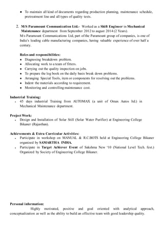 ● To maintain all kind of documents regarding production planning, maintenance schedule,
pretreatment line and all types of quality tests.
2. M/S Paramount Communication Ltd.- Worked as a Shift Engineer in Mechanical
Maintenance department from September 2012 to august 2014 (2 Years).
M/s Paramount Communications Ltd, part of the Paramount group of companies, is one of
India’s leading cable manufacturing companies, having valuable experience of over half a
century.
Roles and responsibilities:
● Diagnosing breakdown problem.
● Allocating work to a team of fitters.
● Carrying out the quality inspection on jobs.
● To prepare the log book on the daily basis break down problems.
● Arranging Special Tools, item or components for resolving out the problems.
● Indent the materials according to requirement.
● Monitoring and controlling maintenance cost.
Industrial Training:
● 45 days industrial Training from AUTOMAX (a unit of Omax Autos ltd.) in
Mechanical Maintenance department.
Project Work:
● Design and Installation of Solar Still (Solar Water Purifier) at Engineering College
Bikaner (Rajasthan).
Achievements & Extra Curricular Activities:
● Participate in workshop on MANUAL & R.C.BOTS held at Engineering College Bikaner
organized by SAMARTHA INDIA.
● Participate in Target Achiever Event of Sakshma New ‘10 (National Level Tech. fest.)
Organized by Society of Engineering College Bikaner.
Personal information:
Highly motivated, positive and goal oriented with analytical approach,
conceptualization as well as the ability to build an effective team with good leadership quality.
 