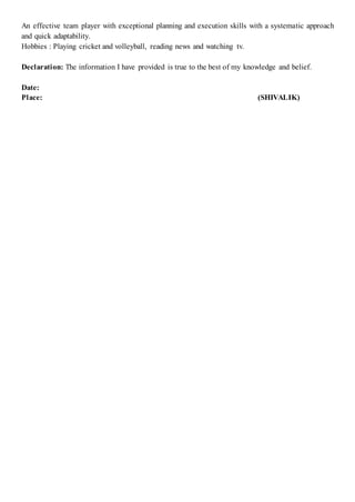 An effective team player with exceptional planning and execution skills with a systematic approach
and quick adaptability.
Hobbies : Playing cricket and volleyball, reading news and watching tv.
Declaration: The information I have provided is true to the best of my knowledge and belief.
Date:
Place: (SHIVALIK)
 