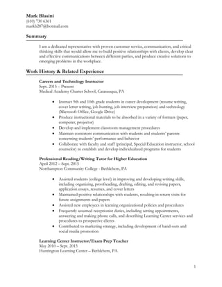 Mark Blasini
(610) 730 6361
markb287@hotmail.com
Summary
I am a dedicated representative with proven customer service, communication, and critical
thinking skills that would allow me to build positive relationships with clients, develop clear
and effective communications between different parties, and produce creative solutions to
emerging problems in the workplace.
Work History & Related Experience
Careers and Technology Instructor
Sept. 2015 – Present
Medical Academy Charter School, Catasauqua, PA
• Instruct 9th and 10th grade students in career development (resume writing,
cover letter writing, job hunting, job interview preparation) and technology
(Microsoft Office, Google Drive)
• Produce instructional materials to be absorbed in a variety of formats (paper,
computer, projector)
• Develop and implement classroom management procedures
• Maintain consistent communication with students and students’ parents
concerning students’ performance and behavior
• Collaborate with faculty and staff (principal, Special Education instructor, school
counselor) to establish and develop individualized programs for students
Professional Reading/Writing Tutor for Higher Education
April 2012 – Sept. 2015
Northampton Community College - Bethlehem, PA
• Assisted students (college level) in improving and developing writing skills,
including organizing, proofreading, drafting, editing, and revising papers,
application essays, resumes, and cover letters
• Maintained positive relationships with students, resulting in return visits for
future assignments and papers
• Assisted new employees in learning organizational policies and procedures
• Frequently assumed receptionist duties, including setting appointments,
answering and making phone calls, and describing Learning Center services and
procedures to prospective clients
• Contributed to marketing strategy, including development of hand-outs and
social media promotion
Learning Center Instructor/Exam Prep Teacher
May 2010 – Sept. 2015
Huntington Learning Center – Bethlehem, PA.
1
 