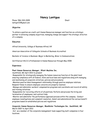 Nancy Lantigua
Phone: 586-930-2005 Email:
lantignr22@gmail.com
Objective
To obtain a position as a multi-unit Human Resources manager and function as a strategic
partner in achieving company objectives, managing change and support the strategic direction
of a company
Education
Alfred University, College of Business Alfred, NY
American Association of Collegiate Schools of Business Accredited
Bachelor of Science in Business: Major in Marketing, Minor in Communications
Certified as H.R.C.I.’s Professional in Human Resources through May 2008
Experience
Plant Human Resources Manager, 3Point Machine Inc.
Southfield, MI April 2013 to present
•Responsible for strategically managing the human resources function at the plant level
ensuring compliance with all federal, state and local laws and regulations along with managing
and maintaining all corporate initiatives, policies and procedures
•Maintain positive labor/management relationship through positive employee relations.
Respond timely to ensure employee concerns are properly resolved.
•Manage and administer workers’ compensation programs and coordinate and record all safety
and training initiatives
•Responsible for recruiting efforts of all positions. Perform and process the hiring and
termination of employees, and contract help
•Monitor and administer the performance appraisal process within the company. Conduct
employee investigations and complaint resolution. Assist and administered the various benefit
programs based on established policies and regulations
Corporate Human Resources Manager, BlueWater Technologies Inc. Southfield, MI
March 2007 to April 2013
•Act as a member of the corporate management team supporting multi companies in four
locations
 
