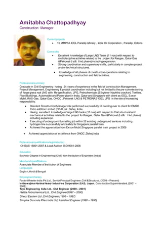 Amitabha Chattopadhyay
Construction Manager
Currentprojects
 15 MMPTA IOCL Paradip refinery , India Oil Corporation , Paradip, Odisha
Core skills
 Excellent knowledge of Large LNG Tanks (11 nos) with respect to
multidiscipline activities related to the project for Rasgas, Qatar Gas
&Petronet (I st& I Ind phase) including expansion.
 Strong coordination and supervisory skills, particularly in complex project
and/or technical structures.
 Knowledge of all phases of construction operations relating to
engineering, construction and field activities.
Professional summary
Graduate in Civil Engineering having 24 years of experience in the field of construction Management,
Project Management, Engineering & project coordination including but not limited to the pre-commissioning
of large grass root LNG with Re-gasification, LPG, Petrochemicals (Ethylene- Naphtha cracker), Textiles,
Plant Buildings, Automobile and Power plant in India, Qatar and Singapore with client as IOCL, Exxon
Mobil, RAS-Gas, Qatar Gas, ONGC , Petronet LNG & PETRONAS-IOCL LPG in the role of increasing
responsibility.
 Achieved appreciation of excellence from ONGC ,Dahej,India
Professional qualifications/registration(s)
OHSAS 18001:2007 & Lead Auditor ISO 9001:2008
Education
Bachelor Degree in Engineering (Civil ) from Institution of Engineers(India)
Memberships/affiliations
Associate Member of Institution of Engineers
Languages
English,Hindi & Bengali
Employmenthistory
Foster Wheeler India Pvt Ltd., Senior Principal Engineer,Civil &Structural, (2009 – Present)
Ishikawajima-Harima Heavy Industries Corporation (I.H.I), Japan. Construction Superintendent,(2001 –
2008)
Toyo Engineering India Ltd., Civil Engineer (2000 – 2001)
Haldia Petrochemical Ltd., Civil Engineer(1997 – 2000)
Gherzi Eastern Ltd ,Civil Engineer (1995 – 1997)
Simplex Concrete Piles India Ltd, Assistant Engineer (1990 – 1995)
 Resident Construction Manager role performed successfully till handing over to client for ONGC
Petro addition Limited (OPAL) at Dahej, India.
 Having excellent knowledge of large LNG tanks (11 nos) with respect to Civil,structural and
mechanical activities related to the project for Rasgas, Qatar Gas &Petronet (I st& I Ind phase)
including expansion.
 Executing of underground tunnelling job within 52 existing underground services including
hydrogen line successfully and safely for Singapore parallel train.
 Achieved the appreciation from Exxon Mobil,Singapore parallel train project in 2009
 