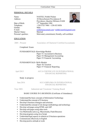 Curriculum Vitae
PERSONAL DETAILS
Name: NASTILI, Nishkil Nalam
Address: 38 Morcellement Providencia II
Providence, Quartier Militaire 81604
Date of Birth: 17th
September 1984
Telephone: +230 5755 7480 / +230 435 8856
Gender: Male
E-mail: nishkil@accamail.com / nishkil.nastili@gmail.com
Marital Status: Married
Personal qualities: Motivated, commitment, friendly, self-confident
EDUCATION
2005 – Present Association of Chartered Certified Accountants
Completed Exam
FUNDAMENTALS- Knowledge Module
Paper F1 Accountant in Business
Paper F2 Management Accounting
Paper F3 Financial Accounting
FUNDAMENTALS- Skills Module
Paper F6 Taxation
Paper F7 Financial Reporting
April 2013 ACCA CERTIFICATE IN INTERNATIONAL
FINANCIAL REPORTING
Study in progress
June 2016 ACCA DIPLOMA IN INTERNATIONAL
FINANCIAL REPORTING
Year 2003- Industrial and Vocational Training Board
BASIC COURSE IN E-BUSINESS (Certificate of Attendance)
• Understand the basic concepts of Information Technology
• Understand the concept of E-business
• Develop E-business strategies and solutions
• Understand the concept of site design methodology and technology
• Develop web pages using HTML and ASP
• Develop web pages using other tools
• Use Multimedia suite (e.g. Macromedia, Flash Director)
• Develop programs using Java Script
• Understand legal aspects in relation to E-business operations
• Communicate effectively in English
• Develop positive attitude at work
 