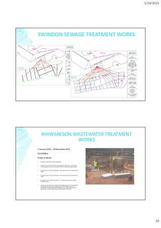 5/19/2015
10
SWINDON SEWAGE TREATMENT WORKS
RHIWSAESON WASTEWATER TREATMENT
WORKS
7 January 2013 – 20 December 2013
£2.8 Million
Scope of Works
▪ Sewage treatment works upgrade.
▪ Construction of Inlet Tank including 1m diameter ductile iron
inlet pipework and mechanical screens and pumping station.
▪ Construction of 24m diameter x 6m deep Humous Settlement
Tank
▪ Construction of 22m diameter x 4m deep Primary Settlement
Tank
▪ Construction of 28m diameter x 3m deep clean stone filled
bioflilter tank.
▪ Construction of Access road and ancillary structures including
pumping chamber, desludge tank, HST, Biofilter and PST
distribution chambers and sitewide clean water distribution
pipework, service ducting and flowmeter manholes.
 