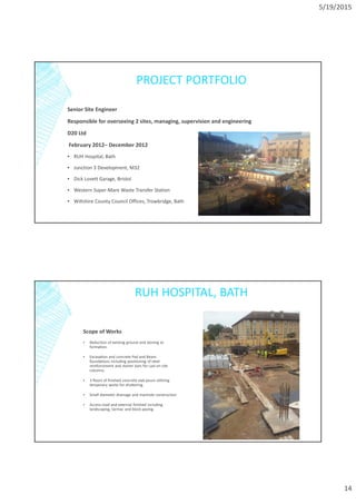 5/19/2015
14
PROJECT PORTFOLIO
Senior Site Engineer
Responsible for overseeing 2 sites, managing, supervision and engineering
D20 Ltd
February 2012– December 2012
▪ RUH Hospital, Bath
▪ Junction 3 Development, M32
▪ Dick Lovett Garage, Bristol
▪ Western Super-Mare Waste Transfer Station
▪ Wiltshire County Council Offices, Trowbridge, Bath
RUH HOSPITAL, BATH
Scope of Works
▪ Reduction of existing ground and stoning to
formation.
▪ Excavation and concrete Pad and Beam
foundations including positioning of steel
reinforcement and starter bars for cast on site
columns.
▪ 3 floors of finished concrete slab pours utilizing
temporary works for shuttering.
▪ Small diameter drainage and manhole construction
▪ Access road and external finished including
landscaping, tarmac and block paving.
 
