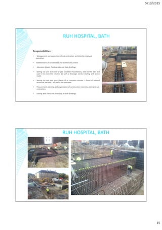 5/19/2015
15
RUH HOSPITAL, BATH
Responsibilities
▪ Management and supervision of sub-contractors and directly employed
operatives.
▪ Establishment of co’ordinated and levelled site control.
▪ Allocation Sheets, Toolbox talks and Daily Briefings.
• Setting out Line and Level of pad and beam foundations, steel starter bars and
cast in-situ concrete columns as well as drainage, service ducting and access
roads.
• Setting out and post pour checks of all concrete columns, 3 floors of finished
structural slab and 2 lift shafts and staircases.
• Procurement, planning and organisation of construction materials, plant and sub-
contractors.
• Liaising with client and producing as-built drawings.
RUH HOSPITAL, BATH
 