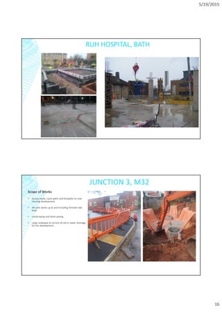 5/19/2015
16
RUH HOSPITAL, BATH
JUNCTION 3, M32
Scope of Works
▪ Access roads, cycle paths and footpaths to new
housing development.
▪ All civils works up to and including finished slab
level.
▪ Landscaping and block paving.
▪ Large soakaway to service all storm water drainage
for the development.
 