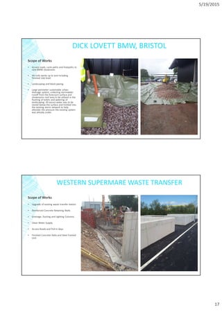 5/19/2015
17
DICK LOVETT BMW, BRISTOL
Scope of Works
▪ Access roads, cycle paths and footpaths to
new BMW showroom.
▪ All civils works up to and including
finished slab level.
▪ Landscaping and block paving.
▪ Large perimeter sustainable urban
drainage system, collecting stormwater
runoff from the forecourt surface and
showrooms roof area to be utilized in the
flushing of toilets and watering of
landscaping. All excess water was to be
stored below the surface and trickled into
the existing storm network to help
alleviate the pressure the existing system
was already under.
WESTERN SUPERMARE WASTE TRANSFER
Scope of Works
▪ Upgrade of existing waste transfer station
▪ Reinforced Concrete Retaining Walls
▪ Drainage, Ducting and Lighting Columns.
▪ Clean Water Supply
▪ Access Roads and Pull-In Bays
▪ Finished Concrete Slabs and Steel Framed
Unit
 