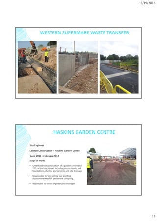 5/19/2015
18
WESTERN SUPERMARE WASTE TRANSFER
HASKINS GARDEN CENTRE
Site Engineer
Lawton Construction – Haskins Garden Centre
June 2011 - February 2012
Scope of Works
▪ Greenfield site construction of a garden centre and
250 car parking spaces including access roads, pad
foundations, ducting and services and site drainage.
▪ Responsible for site setting out and Risk
Assessment/Method Statement compiling.
▪ Reportable to senior engineer/site manager.
 
