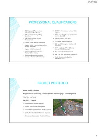 5/19/2015
2
PROFESSIONAL QUALIFICATIONS
▪ CPCS Appointed Person, Crane
Supervisor, Slinger Signaller
▪ NVQ Level 6 Controlling Lifting
Operations
▪ APM Introduction to Project
Manangement
▪ City and Guilds - NRSWA Supervisor
▪ City and Guilds – Confined Spaces Entry
AP1 and Rescue AP2
▪ City and Guilds Fire Marshall
▪ Temporary Works Coordination –
Thomas Telford Training
▪ Temporary Works Design (Below
Ground) – Thomas Telford Training
▪ EUSR Shea Process and National Water
Hygiene
▪ CTS 5 day Setting Out For Construction
course – Oct 2011
▪ SMSTS Certified – Feb 2011
▪ First Aid At Work- 8 May 2014
▪ QCF Level 2 Emergency First Aid and
Debrilator
▪ Cable Avoidance (CAT and Genny)
course – RD4000 and Cat4
▪ Non Licensed asbestos removal
▪ HNC Civil and Construction Engineering
▪ CSCS – Academically Qualified
Managerial Card
PROJECT PORTFOLIO
Senior Project Engineer
Responsible for overseeing 3 sites in parallel and managing 5 Junior Engineers.
J Murphy and Sons
Jan 2013 – Present
▪ Commonhead Growth Upgrade
▪ Haydon End Growth Development
▪ Swindon Sewage Treatment Works Upgrade
▪ Ysbyty Ifan Clean Water Network Upgrade
▪ Rhiwsaeson Wastewater Treatment Works
 