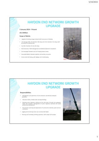 5/19/2015
5
HAYDON END NETWORK GROWTH
UPGRADE
5 January 2014 – Present
£4.2 Million
Scope of Works
▪ Upgrade of existing sewage network which was prone to flooding.
▪ 2no Storage Shafts, 9m diameter 18m deep and 10.5m diameter 21m deep, both
by method of underpinning.
▪ 2no Weir Chambers 4m dia 10m deep
▪ Risk Assesment, Traffic Management and Method Statement Compilation
▪ 2no Discharge Chambers and 2no Pumping Station Kiosks
▪ Associated 600mm diameter pipelines and ancillary structures.
▪ Access road, kerb laying, path edgings and re-landscaping.
HAYDON END NETWORK GROWTH
UPGRADE
Responsibilities
▪ Management and supervision of sub-contractors and directly employed
operatives.
▪ Allocation Sheets, Toolbox talks and Daily Briefings.
• Checking junior engineers setting out Line and Level of ductile iron pipework,
shafts and chambers. Management of junior engineers workload and career
professional development.
• Procurement, planning and organisation of construction materials, plant and sub-
contractors.
▪ Logging and monitoring of pre-cast concrete shaft depth.
▪ Planning and Controlling all lifting operations, both simple and Complex
 