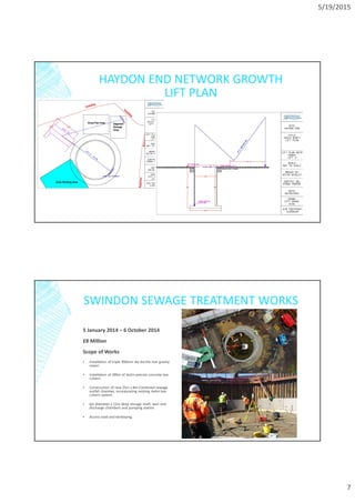 5/19/2015
7
HAYDON END NETWORK GROWTH
LIFT PLAN
SWINDON SEWAGE TREATMENT WORKS
5 January 2014 – 6 October 2014
£8 Million
Scope of Works
▪ Installation of triple 900mm dia ductile iron gravity
sewer.
▪ Installation of 380m of 4x2m precast concrete box
culvert.
▪ Construction of new 25m x 8m Combined sewage
outfall chamber, incorporating existing 4x4m box
culvert system.
▪ 6m diameter x 12m deep storage shaft, weir and
discharge chambers and pumping station.
▪ Access road and kerblaying.
 