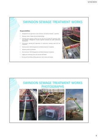 5/19/2015
8
SWINDON SEWAGE TREATMENT WORKS
Responsibilities
▪ Management and supervision of sub-contractors and directly employed operatives.
▪ Allocation Sheets, Toolbox talks and Daily Briefings.
• Checking junior engineers setting out Line and Level of ductile iron pipework, shafts
and chambers. Management of junior engineers workload and career professional
development.
• Procurement, planning and organisation of construction materials, plant and sub-
contractors.
• Risk Assesment, Traffic Management and Method Statement Compilation
• Temporary works Co’ordination
• Risk Assesment, Traffic Management and Method Statement Compilation
▪ Logging and monitoring of pre-cast concrete shaft depth.
▪ Planning and Controlling all lifting operations, both simple and Complex
SWINDON SEWAGE TREATMENT WORKS
PHOTOGRAPHS
 