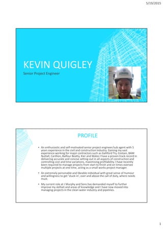 5/19/2015
1
KEVIN QUIGLEY
Senior Project Engineer
PROFILE
▪ An enthusiastic and self-motivated senior project engineer/sub agent with 5
years experience in the civil and construction industry. Gaining my vast
experience working for major contractors such as Galliford Try, Costain, BAM
Nuttall, Carillion, Balfour Beatty, Kier and Wates I have a proven track record in
delivering accurate and concise setting-out in all aspects of construction and
controlling cost and time variations, maximising profitability. I have recently
been required to manage projects from start to finish and on times oversee
multiple projects at one time, acting as a small works project manager.
▪ An extremely personable and likeable individual with great sense of humour
and willingness to get ‘stuck-in’, over and above the call of duty, where needs
must.
▪ My current role at J Murphy and Sons has demanded myself to further
improve my skillset and areas of knowledge and I have now moved into
managing projects in the clean water industry and pipelines.
 