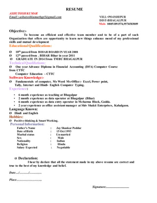 RESUME
ASHUTOSH KUMAR
Email :-ashutoshkumarbgp5@gmail.com VILL+PO-ISHIPUR
DIST-BHAGALPUR
Mob- 08051091576,9576583009
Objective:-
To become an efficient and effective team member and to be of a part of such
Organization that offers are opportunity to learn new things enhance mend of my professional
skills and mutual development
EducationalQualifications:
Ø 10th passedfrom BIHAR BOARD IN YEAR 2008
Ø 12th passedfrom . BIHAR Bihar in year 2011
Ø GRADUATE IN 2014 From TMBU BHAGALPUR
TechnicalQualifations:
Ø One year Advance Diploma in Financial Accounting (DFA) Computer Course
from CTTC
Computer Education – CTTC
Software Knowledge:-
Ø Fundamentals of computer, Ms Word Ms-Office:- Excel, Power point,
Tally, Internet and Hindi- English Computer Typing.
Experience:
• 6 month experience as teaching at Bhagalpur
• 2 month experience as data operator at Bhagalpur (Bihar)
• 6 month experience as data entry operator in Meharma Block, Godda.
• 2 year experience as office assistant manager at Shiv Shakti Enterprises, Kahalgaon.
Language Known:
Ø Hindi and English
Hobbies:
Ø Positive thinking & Smart Working.
PersonalInformation:
Father’s Name : Jay Shankar Poddar
Date ofBirth : 15 Oct 1993
Marital status : Un married
Sex : Male
Nationality : Indian
Religion : Hindu
Salary Expected : Negotiable
Ø Declaration:
I hear by declare that all the statement made in my above resume are correct and
true to the best of my knowledge and belief.
Date…/………/…………
Place…………………….
Signature:..............................
 